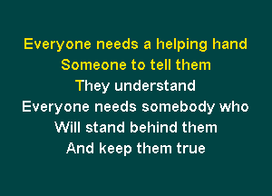 Everyone needs a helping hand
Someone to tell them
They understand
Everyone needs somebody who
Will stand behind them
And keep them true