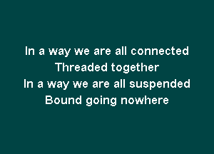 In a way we are all connected
Threaded together

In a way we are all suspended
Bound going nowhere