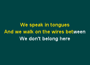 We speak in tongues
And we walk on the wires between

We don't belong here