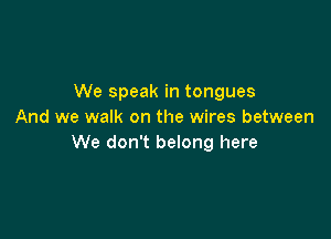 We speak in tongues
And we walk on the wires between

We don't belong here