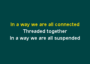 In a way we are all connected
Threaded together

In a way we are all suspended