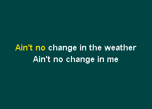 Ain't no change in the weather

Ain't no change in me