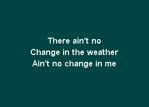 There ain't no
Change in the weather

Ain't no change in me