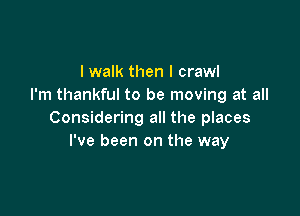 I walk then I crawl
I'm thankful to be moving at all

Considering all the places
I've been on the way