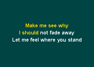 Make me see why
I should not fade away

Let me feel where you stand