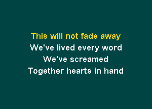 This will not fade away
We've lived every word

We've screamed
Together hearts in hand