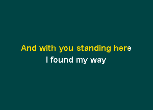 And with you standing here

I found my way