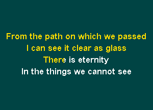 From the path on which we passed
I can see it clear as glass

There is eternity
In the things we cannot see