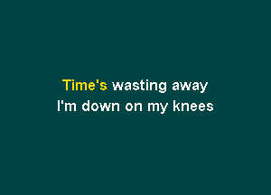 Time's wasting away

I'm down on my knees