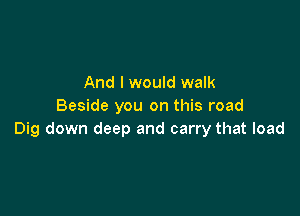 And I would walk
Beside you on this road

Dig down deep and carry that load