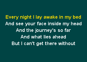 Every night I lay awake in my bed
And see your face inside my head
And the journey's so far
And what lies ahead
But I can't get there without