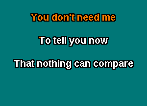 You don't need me

To tell you now

That nothing can compare