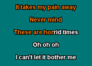 It takes my pain away

Never mind
These are horrid times
Oh oh oh

I can't let it bother me