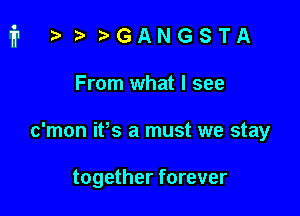 i t. t'GANGSTA

From what I see
c'mon ifs a must we stay

together forever