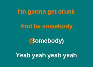 I'm gonna get drunk
And be somebody

(Somebody)

Yeah yeah yeah yeah