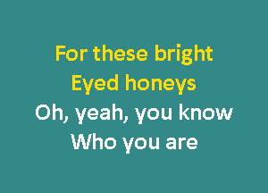 For these bright
Eyed honeys

Oh, yeah, you know
Who you are