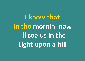 I know that
In the mornin' now

I'll see us in the
Light upon a hill
