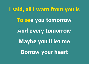 I said, all I want from you is

To see you tomorrow
And every tomorrow
Maybe you'll let me

Borrow your heart