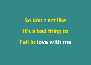 So don't act like

It's a bad thing to

Fall in love with me