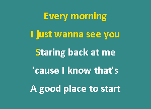 Every morning

I just wanna see you

Staring back at me
'cause I know that's

A good place to start