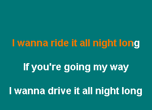 lwanna ride it all night long

If you're going my way

lwanna drive it all night long