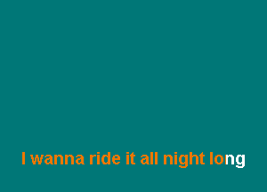 lwanna ride it all night long