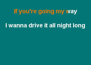 If you're going my way

I wanna drive it all night long