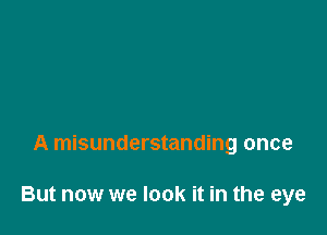 A misunderstanding once

But now we look it in the eye