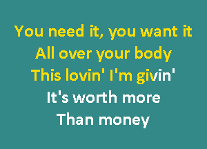 You need it, you we nt it
All over your body

This Iovin' I'm givin'
It's worth more
Than money