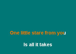 One little stare from you

Is all it takes