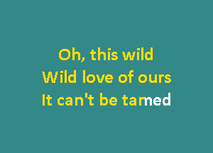 Oh, this wild

Wild love of ours
It can't be ta med