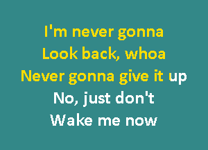 I'm never gonna
Look back, whoa

Never gonna give it up
No, just don't
Wake me now