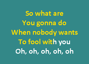 So what are
You gonna do

When nobody wa nts

To fool with you
Oh) oh, Oh, Oh, Oh