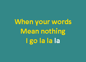 When your words

Mean nothing
I go la la la