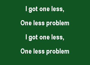 I got one less,
One less problem

I got one less,

One less problem