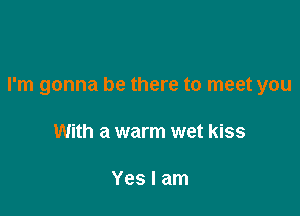 I'm gonna be there to meet you

With a warm wet kiss

Yes I am