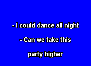 - I could dance all night

- Can we take this

party higher