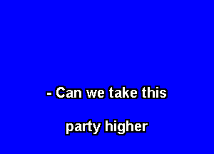 - Can we take this

party higher