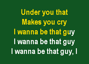 Under you that
Makes you cry

I wanna be that guy
Iwanna be that guy
Iwanna be that guy, I