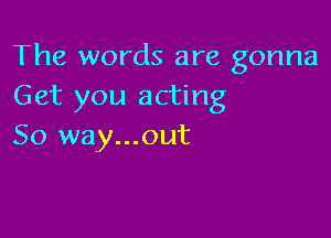 The words are gonna
Get you acting

So way...out