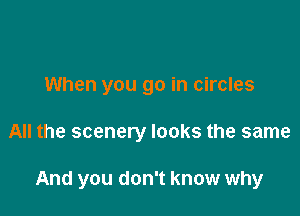 When you go in circles

All the scenery looks the same

And you don't know why