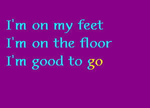 I'm on my feet
I'm on the floor

I'm good to go