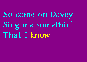 So come on Davey
Sing me somethin'

That I know
