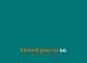 I loved you so so