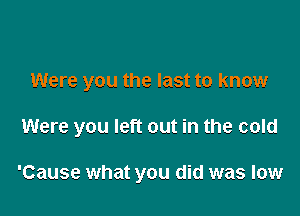 Were you the last to know

Were you left out in the cold

'Cause what you did was low