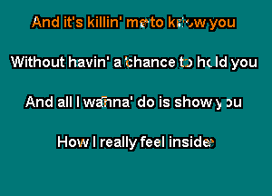 And it's killin' mento krzi-ow you

Without havin' a 'chance to h( Id you

And all I wahna' do is show y ou

Howl really feel inside?