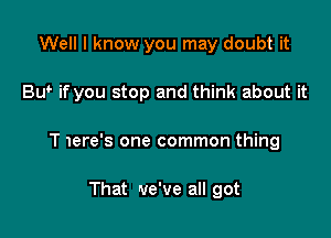 Well I know you may doubt it

Bw if you stop and think about it

T 1ere's one common thing

That 'we've all got