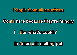 P'eople from all countries
Come he' e became they're hungry

T For what's cookin'

In Ameriaa's melting pot