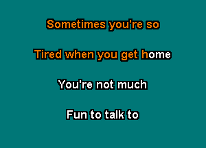 Sometimes you're so

Tired when you get home

You're not much

Fun to talk to
