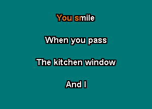 You smile

When you pass

The kitchen window

And I